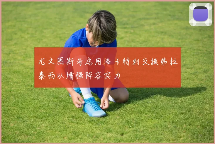 尤文图斯考虑用洛卡特利交换弗拉泰西以增强阵容实力