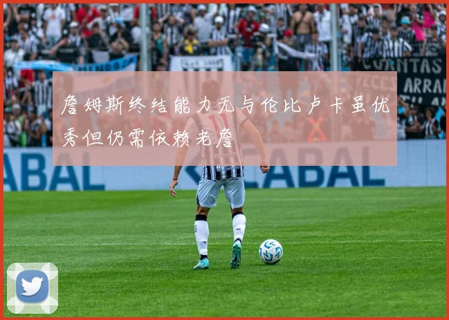 詹姆斯终结能力无与伦比卢卡虽优秀但仍需依赖老詹