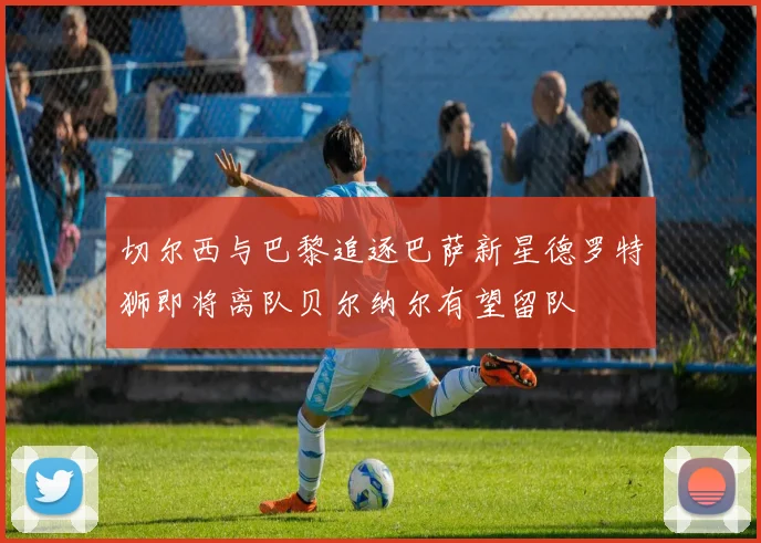 切尔西与巴黎追逐巴萨新星德罗特狮即将离队贝尔纳尔有望留队