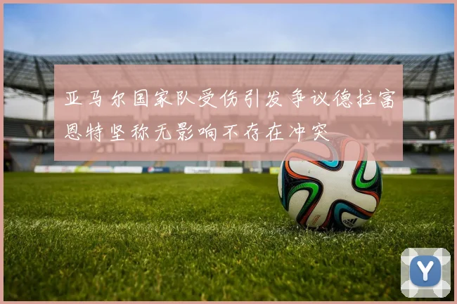 亚马尔国家队受伤引发争议德拉富恩特坚称无影响不存在冲突