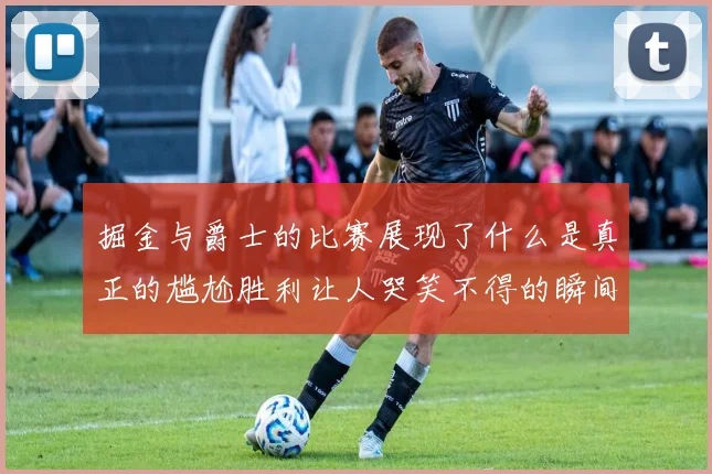 掘金与爵士的比赛展现了什么是真正的尴尬胜利让人哭笑不得的瞬间