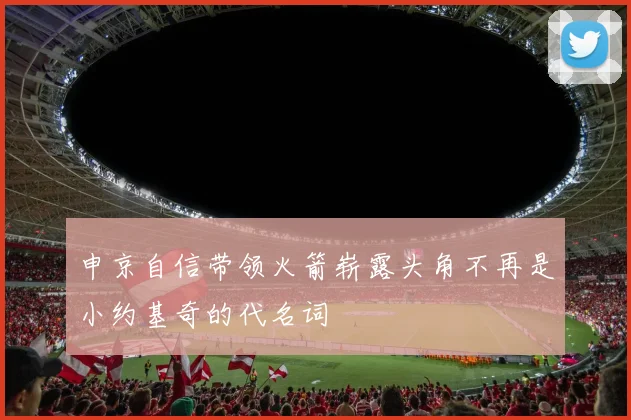 申京自信带领火箭崭露头角不再是小约基奇的代名词