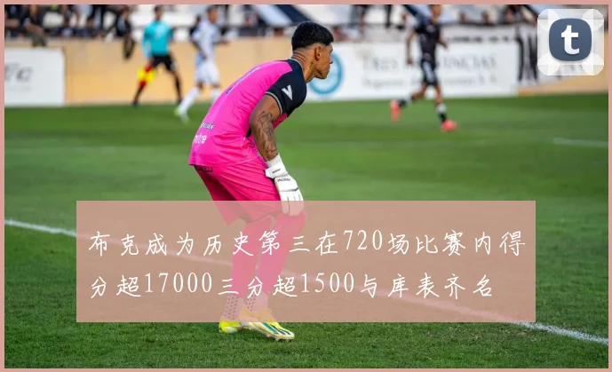 布克成为历史第三在720场比赛内得分超17000三分超1500与库表齐名