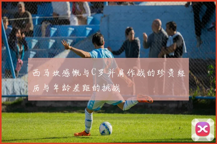 西马坎感慨与C罗并肩作战的珍贵经历与年龄差距的挑战