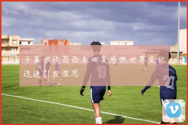 卡莱尔谈昌西未回复感慨世界变化迅速引发深思