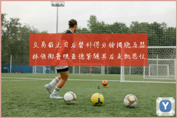 交易截止日后替补得分榜揭晓马瑟林领衔普理查德紧随其后麦凯恩位列第三