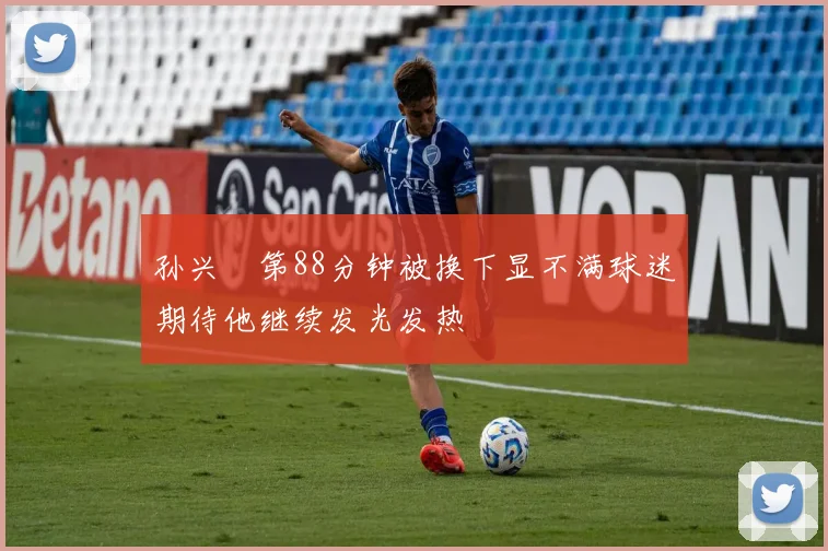 孙兴慜第88分钟被换下显不满球迷期待他继续发光发热